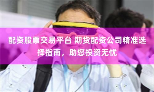 配资股票交易平台 期货配资公司精准选择指南，助您投资无忧