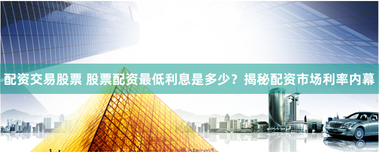 配资交易股票 股票配资最低利息是多少？揭秘配资市场利率内幕