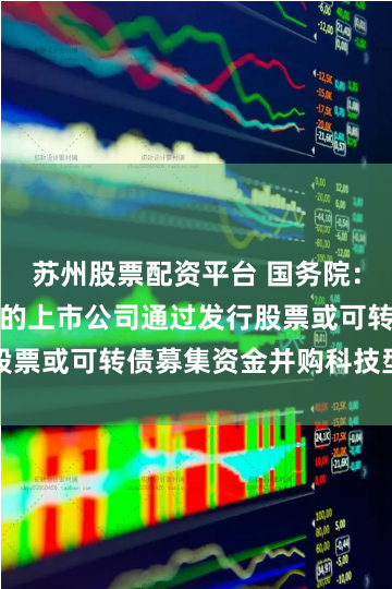 苏州股票配资平台 国务院：支持符合条件的上市公司通过发行股票或可转债募集资金并购科技型企业