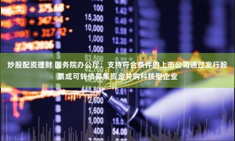 炒股配资理财 国务院办公厅：支持符合条件的上市公司通过发行股票或可转债募集资金并购科技型企业