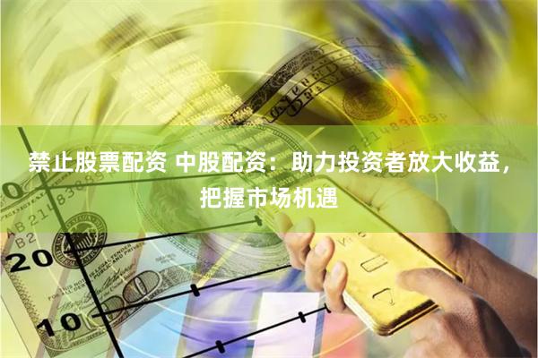 禁止股票配资 中股配资：助力投资者放大收益，把握市场机遇