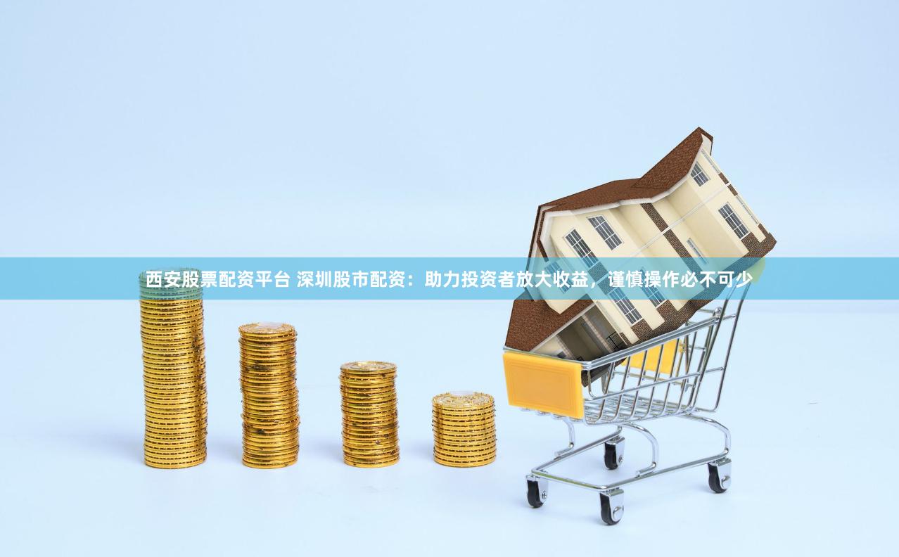 西安股票配资平台 深圳股市配资：助力投资者放大收益，谨慎操作必不可少