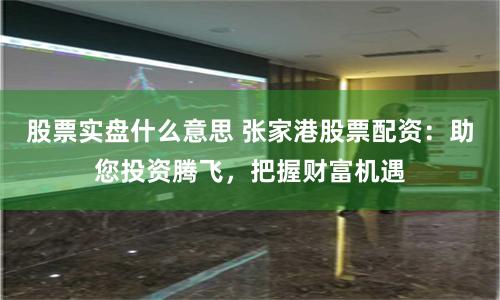 股票实盘什么意思 张家港股票配资：助您投资腾飞，把握财富机遇