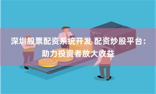 深圳股票配资系统开发 配资炒股平台：助力投资者放大收益