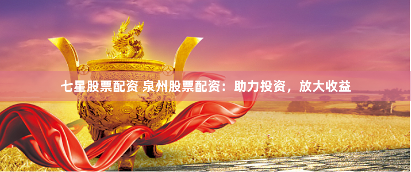 七星股票配资 泉州股票配资：助力投资，放大收益