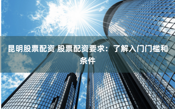 昆明股票配资 股票配资要求：了解入门门槛和条件