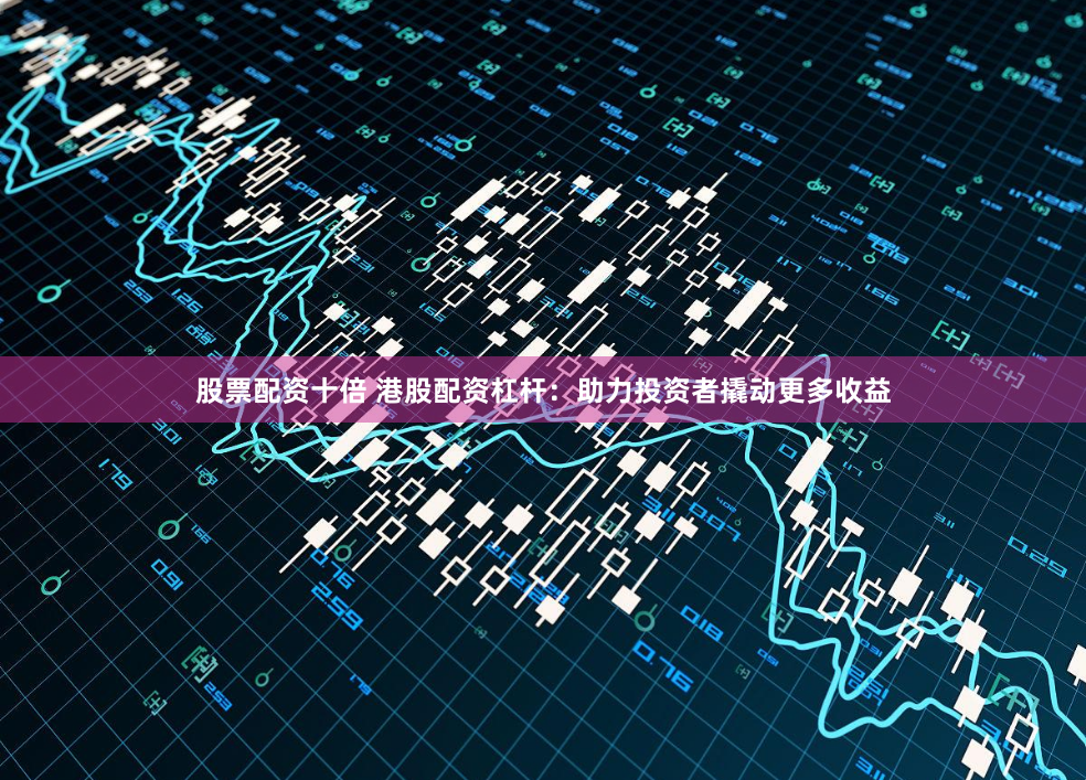 股票配资十倍 港股配资杠杆：助力投资者撬动更多收益