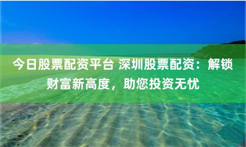 今日股票配资平台 深圳股票配资：解锁财富新高度，助您投资无忧