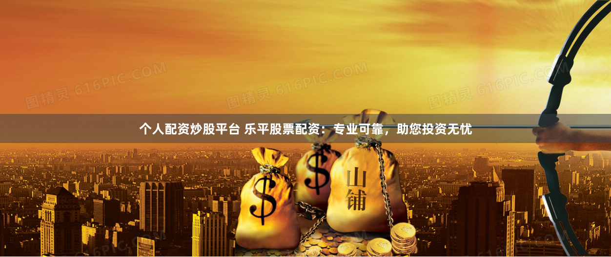 个人配资炒股平台 乐平股票配资：专业可靠，助您投资无忧